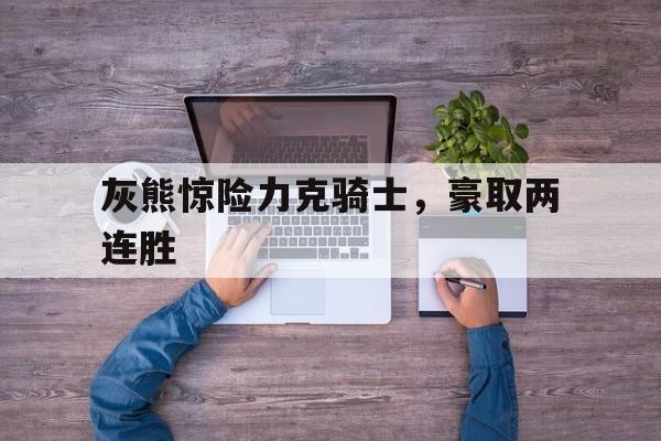 利记官网-灰熊惊险力克骑士，豪取两连胜